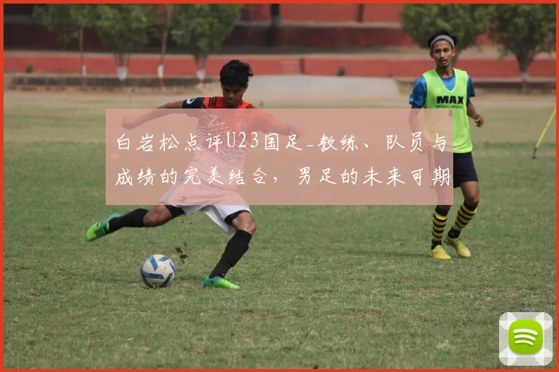 白岩松点评U23国足_教练、队员与成绩的完美结合，男足的未来可期_决赛_中国_战术