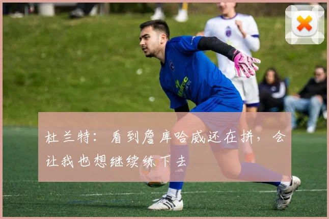 杜兰特：看到詹库哈威还在拼，会让我也想继续练下去