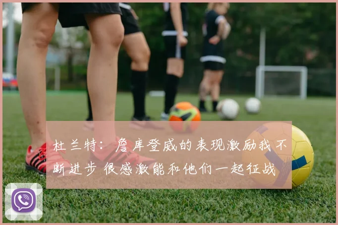 杜兰特：詹库登威的表现激励我不断进步 很感激能和他们一起征战