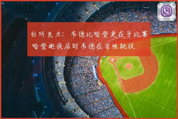 白巧克力：韦德比哈登更在乎比赛 哈登逛夜店时韦德在苦练跳投