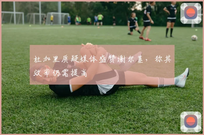 杜加里质疑媒体盛赞谢尔基，称其效率仍需提高