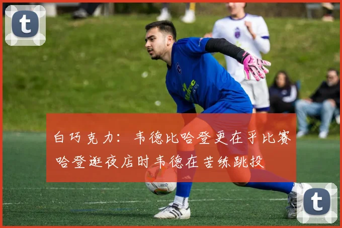 白巧克力：韦德比哈登更在乎比赛 哈登逛夜店时韦德在苦练跳投